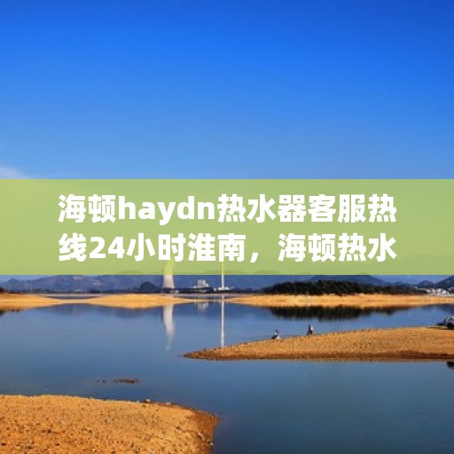 海顿haydn热水器客服热线24小时淮南，海顿热水器淮南客服热线全天候在线，专业解答您的疑问