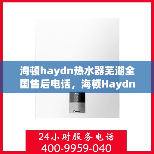 海顿haydn热水器芜湖全国售后电话，海顿Haydn热水器全国售后热线在芜湖，专业维修与售后支持团队为您服务