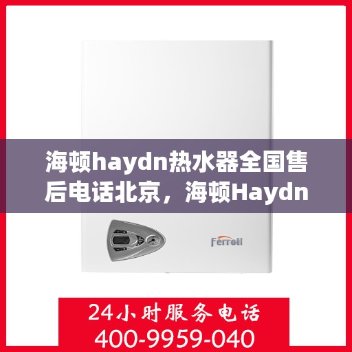 海顿haydn热水器全国售后电话北京，海顿Haydn热水器北京售后热线及全国服务网络