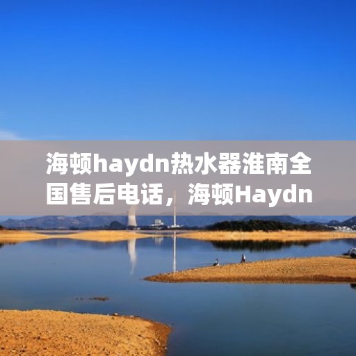 海顿haydn热水器淮南全国售后电话，海顿Haydn热水器淮南售后服务热线及全国售后电话汇总