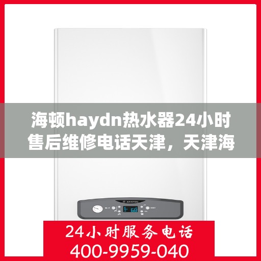 海顿haydn热水器24小时售后维修电话天津，天津海顿热水器全天候售后维修服务热线及电话咨询指南