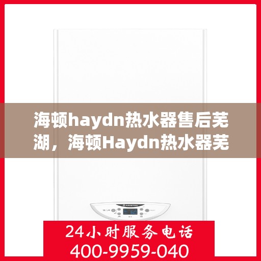 海顿haydn热水器售后芜湖，海顿Haydn热水器芜湖售后服务中心，专业维修，贴心服务