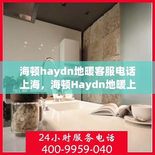 海顿haydn地暖客服电话上海，海顿Haydn地暖上海客服热线及售后服务联系方式