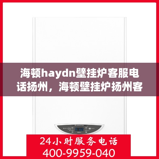 海顿haydn壁挂炉客服电话扬州，海顿壁挂炉扬州客服热线查询及售后服务指南