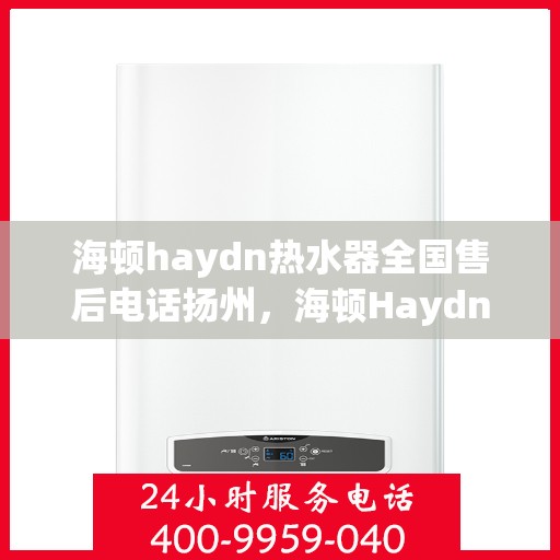 海顿haydn热水器全国售后电话扬州，海顿Haydn热水器扬州售后热线及维修服务指南