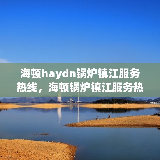 海顿haydn锅炉镇江服务热线，海顿锅炉镇江服务热线，专业维修与技术支持团队为您服务