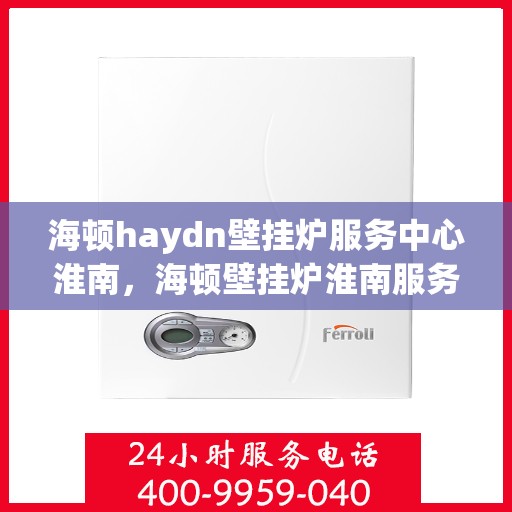 海顿haydn壁挂炉服务中心淮南，海顿壁挂炉淮南服务中心，专业维修与保养一站式解决