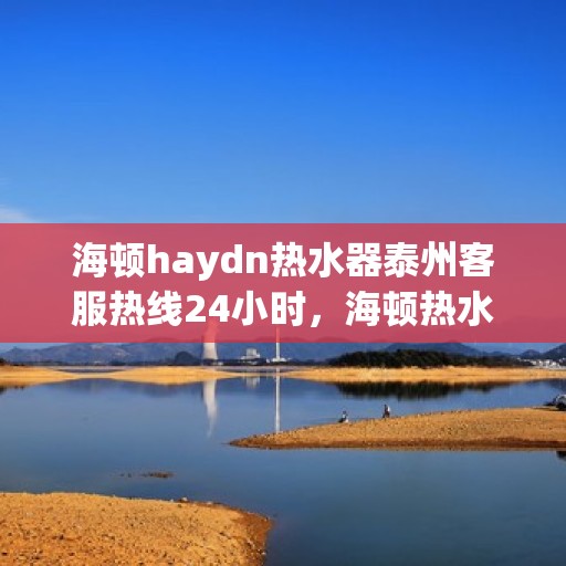海顿haydn热水器泰州客服热线24小时，海顿热水器泰州客服热线全天候为您服务
