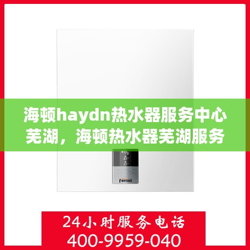 海顿haydn热水器服务中心芜湖，海顿热水器芜湖服务中心，专业维修，温暖您的生活