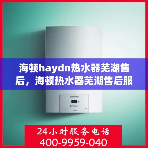 海顿haydn热水器芜湖售后，海顿热水器芜湖售后服务中心，专业维修，贴心服务