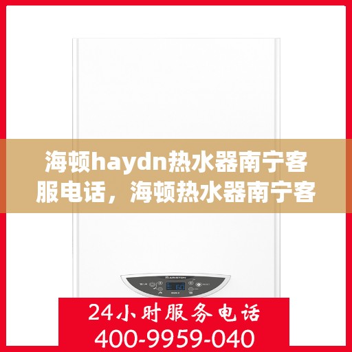 海顿haydn热水器南宁客服电话，海顿热水器南宁客服热线，专业售后与技术支持服务热线查询