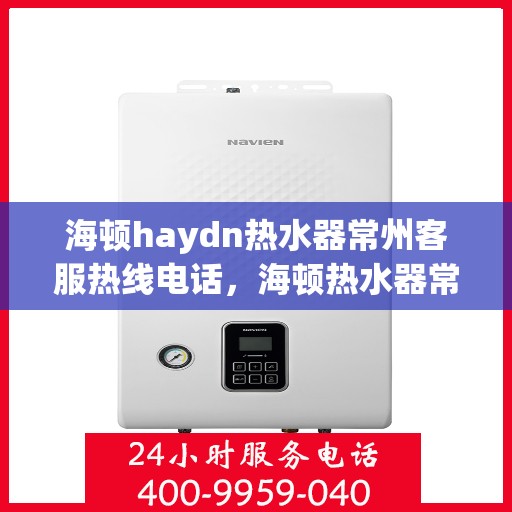 海顿haydn热水器常州客服热线电话，海顿热水器常州客服热线电话详解，专业售后，贴心服务