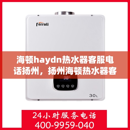 海顿haydn热水器客服电话扬州，扬州海顿热水器客服热线及售后服务指南
