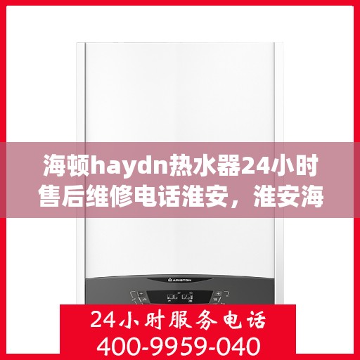 海顿haydn热水器24小时售后维修电话淮安，淮安海顿热水器全天候售后维修服务热线
