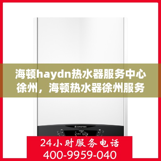 海顿haydn热水器服务中心徐州，海顿热水器徐州服务中心，专业维修，温暖您的生活
