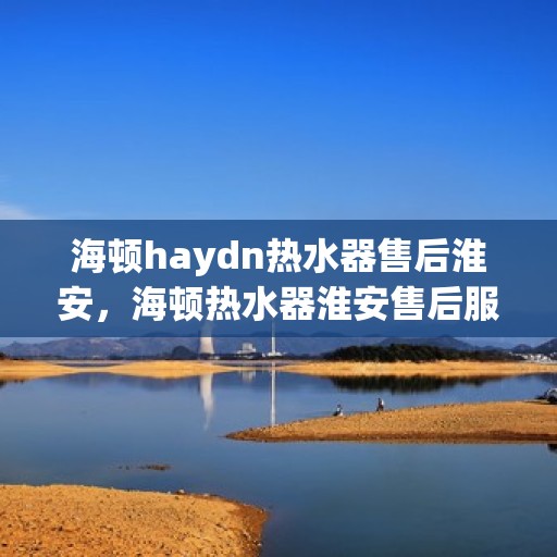 海顿haydn热水器售后淮安，海顿热水器淮安售后服务中心专业服务解析
