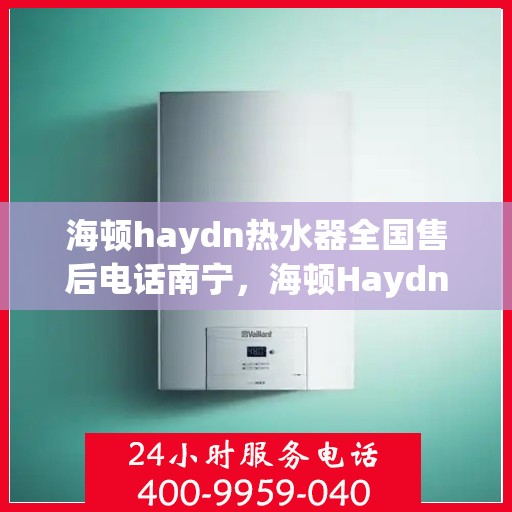 海顿haydn热水器全国售后电话南宁，海顿Haydn热水器南宁售后电话及维修服务全攻略