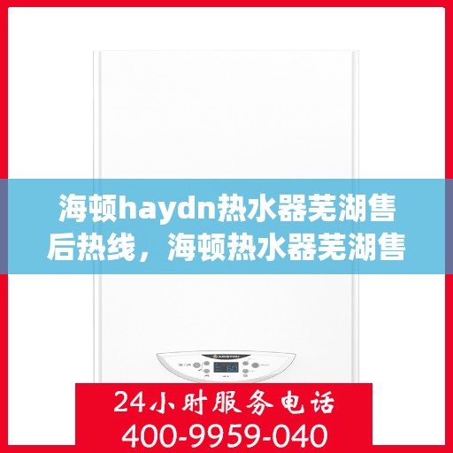 海顿haydn热水器芜湖售后热线，海顿热水器芜湖售后热线，专业维修与技术支持团队为您服务