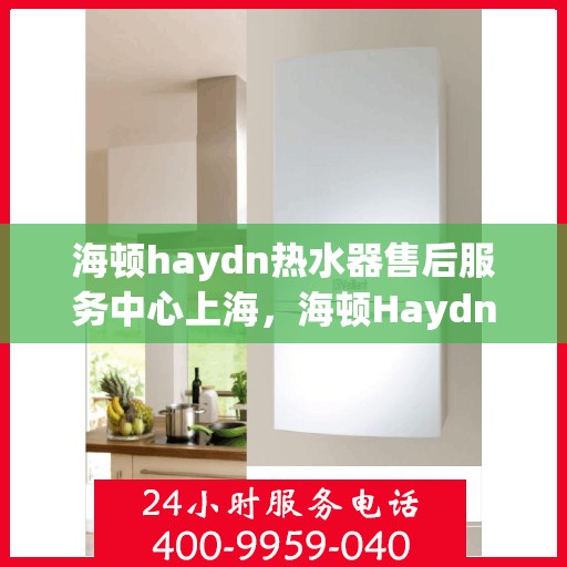 海顿haydn热水器售后服务中心上海，海顿Haydn热水器上海售后服务中心，专业维修与贴心服务