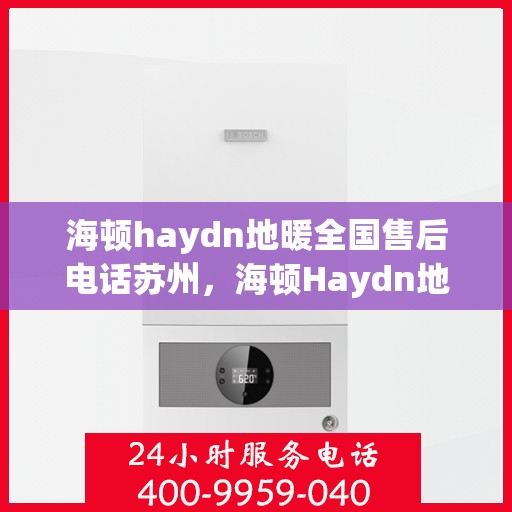 海顿haydn地暖全国售后电话苏州，海顿Haydn地暖苏州售后服务热线及全国售后电话大全