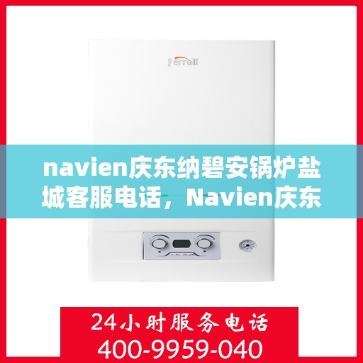 navien庆东纳碧安锅炉盐城客服电话，Navien庆东纳碧安锅炉盐城客服热线及咨询电话号码详解