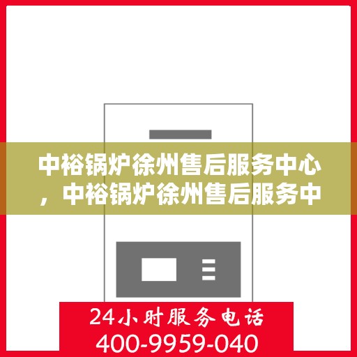 中裕锅炉徐州售后服务中心，中裕锅炉徐州售后服务中心，专业维修与贴心服务一体化平台