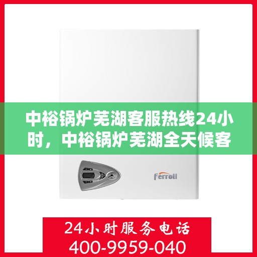 中裕锅炉芜湖客服热线24小时，中裕锅炉芜湖全天候客服热线，贴心服务，24小时不打烊