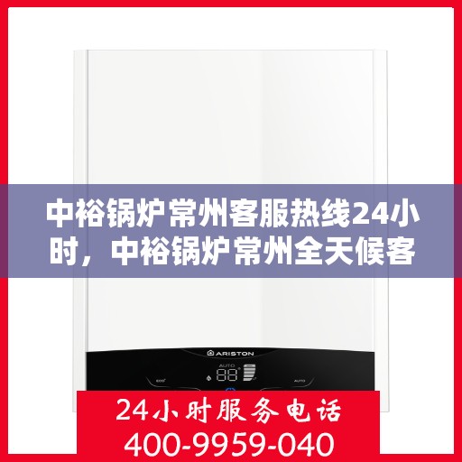 中裕锅炉常州客服热线24小时，中裕锅炉常州全天候客服热线，贴心服务随时在线